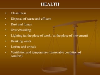 HEALTH
• Cleanliness
• Disposal of waste and effluent
• Dust and fumes
• Over crowding
• Lighting (at the place of work / at the place of movement)
• Drinking water
• Latrine and urinals
• Ventilation and temperature (reasonable condition of
comfort)
 