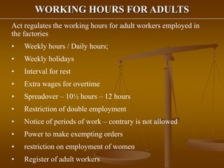 WORKING HOURS FOR ADULTS
Act regulates the working hours for adult workers employed in
the factories
• Weekly hours / Daily hours;
• Weekly holidays
• Interval for rest
• Extra wages for overtime
• Spreadover – 10½ hours – 12 hours
• Restriction of double employment
• Notice of periods of work – contrary is not allowed
• Power to make exempting orders
• restriction on employment of women
• Register of adult workers
 
