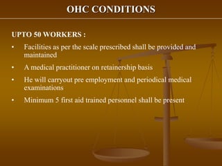 OHC CONDITIONS
UPTO 50 WORKERS :
• Facilities as per the scale prescribed shall be provided and
maintained
• A medical practitioner on retainership basis
• He will carryout pre employment and periodical medical
examinations
• Minimum 5 first aid trained personnel shall be present
 