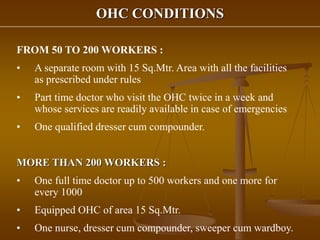 OHC CONDITIONS
FROM 50 TO 200 WORKERS :
• A separate room with 15 Sq.Mtr. Area with all the facilities
as prescribed under rules
• Part time doctor who visit the OHC twice in a week and
whose services are readily available in case of emergencies
• One qualified dresser cum compounder.
MORE THAN 200 WORKERS :
• One full time doctor up to 500 workers and one more for
every 1000
• Equipped OHC of area 15 Sq.Mtr.
• One nurse, dresser cum compounder, sweeper cum wardboy.
 