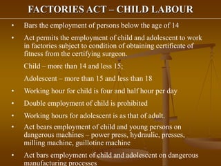 FACTORIES ACT – CHILD LABOUR
• Bars the employment of persons below the age of 14
• Act permits the employment of child and adolescent to work
in factories subject to condition of obtaining certificate of
fitness from the certifying surgeon.
Child – more than 14 and less 15;
Adolescent – more than 15 and less than 18
• Working hour for child is four and half hour per day
• Double employment of child is prohibited
• Working hours for adolescent is as that of adult.
• Act bears employment of child and young persons on
dangerous machines – power press, hydraulic, presses,
milling machine, guillotine machine
• Act bars employment of child and adolescent on dangerous
manufacturing processes
 