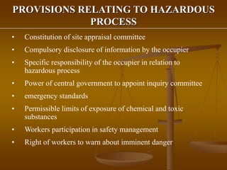 PROVISIONS RELATING TO HAZARDOUS
PROCESS
• Constitution of site appraisal committee
• Compulsory disclosure of information by the occupier
• Specific responsibility of the occupier in relation to
hazardous process
• Power of central government to appoint inquiry committee
• emergency standards
• Permissible limits of exposure of chemical and toxic
substances
• Workers participation in safety management
• Right of workers to warn about imminent danger
 