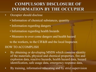 COMPULSORY DISCLOSURE OF
INFORMATION BY THE OCCUPIER
• Occupier should disclose
• Information of chemical substances, quantity
• Information regarding dangers
• Information regarding health hazards
• Measures to over come dangers and health hazard
to the workers, to the CIF&B and the local Inspector.
HOW TO ACCOMPLISH
• By obtaining or developing MSDS which contains identity
of the materials, physical and chemical properties, fire and
explosion data, reactive hazards, health hazard data, hazard
identification, safe usage data, emergency response data,
• By training, information educating and by strict supervision
 