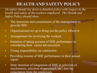 HEALTH AND SAFETY POLICY
Occupier should lay down a detailed policy with respect to the
health and safety of the workers employed. The Health and
Safety Policy should show
• The intentions and commitment of the management to
provide SHE
• Organisational set up to bring out the policy effective
• Arrangement for involving the workers
• Intention of taking account of SHE performance in
considering their career advancement
• Fixing responsibility on contractors
• Providing resume of SHE performance in their annual
report
• State intention of integration of SHE in selection of
machineries, selection of personnel, etc., and the
 