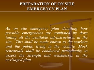 PREPARATION OF ON SITE
EMERGENCY PLAN
An on site emergency plan detailing how
possible emergencies are combated by dove
tailing all the available infrastructures at the
site. This shall be made known to the workers
and the public living in the vicinity. Mock
rehearsals shall be conducted periodically to
assess the strength and weaknesses in the
envisaged plan.
 