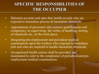 SPECIFIC RESPONSIBILITIES OF
THE OCCUPIER
• Maintain accurate and upto date health records who are
exposed to hazardous process & hazardous chemicals
• Appointment of personnel who possess qualifications and
competency in supervising the works of handling, storing,
of chemicals etc., at the work place.
• Integrating pre-employment and periodical medical
examinations upon the workers who exposed to hazardous
jobs and who are required to handle hazardous chemicals.
• Occupational health centres shall be provided and
maintained to cater to the compliance of periodical and pre-
employment medical examinations.
 