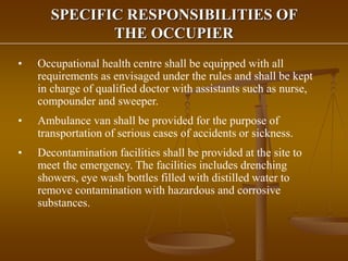 SPECIFIC RESPONSIBILITIES OF
THE OCCUPIER
• Occupational health centre shall be equipped with all
requirements as envisaged under the rules and shall be kept
in charge of qualified doctor with assistants such as nurse,
compounder and sweeper.
• Ambulance van shall be provided for the purpose of
transportation of serious cases of accidents or sickness.
• Decontamination facilities shall be provided at the site to
meet the emergency. The facilities includes drenching
showers, eye wash bottles filled with distilled water to
remove contamination with hazardous and corrosive
substances.
 