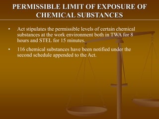 PERMISSIBLE LIMIT OF EXPOSURE OF
CHEMICAL SUBSTANCES
• Act stipulates the permissible levels of certain chemical
substances at the work environment both in TWA for 8
hours and STEL for 15 minutes.
• 116 chemical substances have been notified under the
second schedule appended to the Act.
 