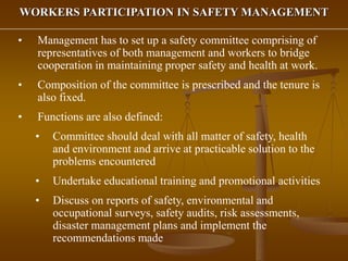WORKERS PARTICIPATION IN SAFETY MANAGEMENT
• Management has to set up a safety committee comprising of
representatives of both management and workers to bridge
cooperation in maintaining proper safety and health at work.
• Composition of the committee is prescribed and the tenure is
also fixed.
• Functions are also defined:
• Committee should deal with all matter of safety, health
and environment and arrive at practicable solution to the
problems encountered
• Undertake educational training and promotional activities
• Discuss on reports of safety, environmental and
occupational surveys, safety audits, risk assessments,
disaster management plans and implement the
recommendations made
 