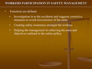 WORKERS PARTICIPATION IN SAFETY MANAGEMENT
• Functions are defined
• Investigation in to the accidents and suggests corrective
measures to avoid reoccurrence of the same
• Creating safety awareness amongst the workers
• Helping the management in achieving the aims and
objectives outlined in the safety policy.
 