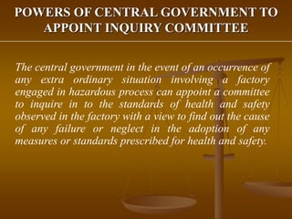 POWERS OF CENTRAL GOVERNMENT TO
APPOINT INQUIRY COMMITTEE
The central government in the event of an occurrence of
any extra ordinary situation involving a factory
engaged in hazardous process can appoint a committee
to inquire in to the standards of health and safety
observed in the factory with a view to find out the cause
of any failure or neglect in the adoption of any
measures or standards prescribed for health and safety.
 
