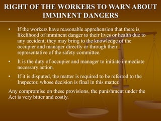 RIGHT OF THE WORKERS TO WARN ABOUT
IMMINENT DANGERS
• If the workers have reasonable apprehension that there is
likelihood of imminent danger to their lives or health due to
any accident, they may bring to the knowledge of the
occupier and manager directly or through their
representative of the safety committee.
• It is the duty of occupier and manager to initiate immediate
necessary action.
• If it is disputed, the matter is required to be referred to the
Inspector, whose decision is final in this matter.
Any compromise on these provisions, the punishment under the
Act is very bitter and costly.
 