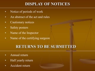 DISPLAY OF NOTICES
• Notice of periods of work
• An abstract of the act and rules
• Cautionary notices
• Safety posters
• Name of the Inspector
• Name of the certifying surgeon
RETURNS TO BE SUBMITTED
• Annual return
• Half yearly return
• Accident return
 