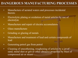 DANGEROUS MANUFACTURING PROCESSES
• Manufacture of aerated waters and processes incidental
thereto
• Electrolytic plating or oxidation of metal articles by use of
electrolyte
• Manufacture and repair of electric accumulators
• Glass manufacture
• Grinding or glazing of metals
• Manufacture and treatment of lead and certain compounds of
lead
• Generating petrol gas from petrol
• Cleaning of smoothening, roughening of articles by a jet of
sand, metal shot or grit or other abrasive propelled by blast of
compressed air or steam
 