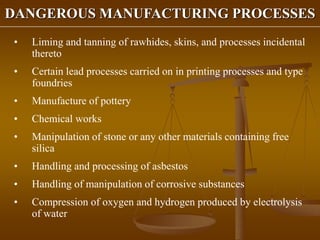 DANGEROUS MANUFACTURING PROCESSES
• Liming and tanning of rawhides, skins, and processes incidental
thereto
• Certain lead processes carried on in printing processes and type
foundries
• Manufacture of pottery
• Chemical works
• Manipulation of stone or any other materials containing free
silica
• Handling and processing of asbestos
• Handling of manipulation of corrosive substances
• Compression of oxygen and hydrogen produced by electrolysis
of water
 