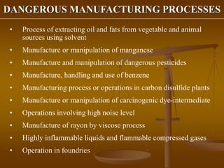 DANGEROUS MANUFACTURING PROCESSES
• Process of extracting oil and fats from vegetable and animal
sources using solvent
• Manufacture or manipulation of manganese
• Manufacture and manipulation of dangerous pesticides
• Manufacture, handling and use of benzene
• Manufacturing process or operations in carbon disulfide plants
• Manufacture or manipulation of carcinogenic dye-intermediate
• Operations involving high noise level
• Manufacture of rayon by viscose process
• Highly inflammable liquids and flammable compressed gases
• Operation in foundries
 