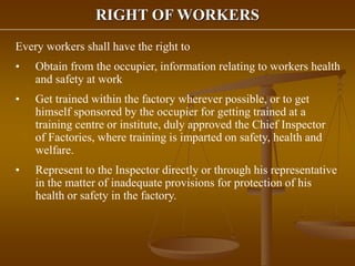 RIGHT OF WORKERS
Every workers shall have the right to
• Obtain from the occupier, information relating to workers health
and safety at work
• Get trained within the factory wherever possible, or to get
himself sponsored by the occupier for getting trained at a
training centre or institute, duly approved the Chief Inspector
of Factories, where training is imparted on safety, health and
welfare.
• Represent to the Inspector directly or through his representative
in the matter of inadequate provisions for protection of his
health or safety in the factory.
 