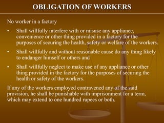 OBLIGATION OF WORKERS
No worker in a factory
• Shall willfully interfere with or misuse any appliance,
convenience or other thing provided in a factory for the
purposes of securing the health, safety or welfare of the workers.
• Shall willfully and without reasonable cause do any thing likely
to endanger himself or others and
• Shall willfully neglect to make use of any appliance or other
thing provided in the factory for the purposes of securing the
health or safety of the workers.
If any of the workers employed contravened any of the said
provision, he shall be punishable with imprisonment for a term,
which may extend to one hundred rupees or both.
 
