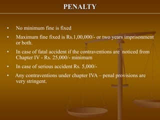 PENALTY
• No minimum fine is fixed
• Maximum fine fixed is Rs.1,00,000/- or two years imprisonment
or both.
• In case of fatal accident if the contraventions are noticed from
Chapter IV - Rs. 25,000/- minimum
• In case of serious accident Rs. 5,000/-
• Any contraventions under chapter IVA – penal provisions are
very stringent.
 