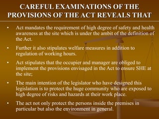 CAREFUL EXAMINATIONS OF THE
PROVISIONS OF THE ACT REVEALS THAT
• Act mandates the requirement of high degree of safety and health
awareness at the site which is under the ambit of the definition of
the Act.
• Further it also stipulates welfare measures in addition to
regulation of working hours.
• Act stipulates that the occupier and manager are obliged to
implement the provisions envisaged in the Act to ensure SHE at
the site;
• The main intention of the legislator who have designed this
legislation is to protect the huge community who are exposed to
high degree of risks and hazards at their work place.
• The act not only protect the persons inside the premises in
particular but also the environment in general.
 