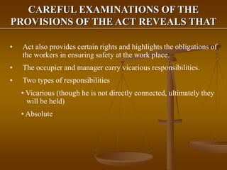 CAREFUL EXAMINATIONS OF THE
PROVISIONS OF THE ACT REVEALS THAT
• Act also provides certain rights and highlights the obligations of
the workers in ensuring safety at the work place.
• The occupier and manager carry vicarious responsibilities.
• Two types of responsibilities
• Vicarious (though he is not directly connected, ultimately they
will be held)
• Absolute
 