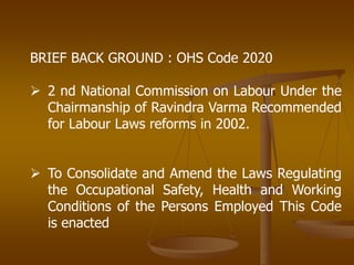 BRIEF BACK GROUND : OHS Code 2020
 2 nd National Commission on Labour Under the
Chairmanship of Ravindra Varma Recommended
for Labour Laws reforms in 2002.
 To Consolidate and Amend the Laws Regulating
the Occupational Safety, Health and Working
Conditions of the Persons Employed This Code
is enacted
 