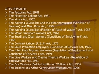 ACTS REPEALED
 The Factories Act, 1948
 The Plantation Labour Act, 1951
 The Mines Act, 1952
 The Working Journalists and the other newspaper (Condition of
Services) and Misc. Prov, Act, 1955
 The Working Journalists (Fixation of Rates of Wages ) Act, 1958
 The Motor Transport Workers Act, 1961
 The Beedi and Cigar Workers (Conditions of Employment) Act,
1966
 The Contract Labour (R & A) Act, 1970
 The Sales Promotion Employees (Condition of Service) Act, 1976
 The Inter State Migrant Workmen (Regulation of Employment and
Conditions of Services ) Act, 1979
 The Cine Workers and Cinema Theatre Workers (Regulation of
Employment) Act, 1981
 The Doc Workers (Safety Health and Welfare ) Act, 1986
 The Building and Other Construction Workers Act, 1996
 