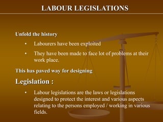 LABOUR LEGISLATIONS
Unfold the history
• Labourers have been exploited
• They have been made to face lot of problems at their
work place.
This has paved way for designing
Legislation :
• Labour legislations are the laws or legislations
designed to protect the interest and various aspects
relating to the persons employed / working in various
fields.
 