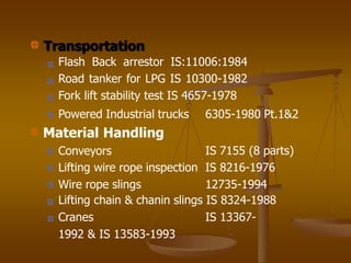 Transportation
Flash Back arrestor IS:11006:1984
Road tanker for LPG IS 10300-1982
Fork lift stability test IS 4657-1978
6305-1980 Pt.1&2
Powered Industrial trucks
Material Handling
Conveyors IS 7155 (8 parts)
Lifting wire rope inspection IS 8216-1976
Wire rope slings 12735-1994
Lifting chain & chanin slings IS 8324-1988
Cranes IS 13367-
1992 & IS 13583-1993
 