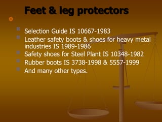 Feet & leg protectors
Selection Guide IS 10667-1983
Leather safety boots & shoes for heavy metal
industries IS 1989-1986
Safety shoes for Steel Plant IS 10348-1982
Rubber boots IS 3738-1998 & 5557-1999
And many other types.
 
