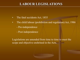 LABOUR LEGISLATIONS
• The fatal accidents Act, 1855
• The child labour (prohibition and regulation) Act, 1986
- Pre-independence
- Post independence
Legislations are amended from time to time to meet the
scope and objective enshrined in the Acts.
 
