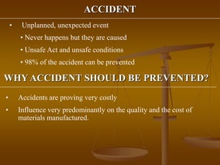ACCIDENT
• Unplanned, unexpected event
• Never happens but they are caused
• Unsafe Act and unsafe conditions
• 98% of the accident can be prevented
WHY ACCIDENT SHOULD BE PREVENTED?
• Accidents are proving very costly
• Influence very predominantly on the quality and the cost of
materials manufactured.
 