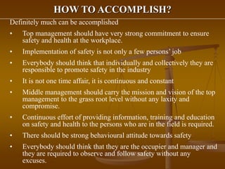 HOW TO ACCOMPLISH?
Definitely much can be accomplished
• Top management should have very strong commitment to ensure
safety and health at the workplace.
• Implementation of safety is not only a few persons’ job
• Everybody should think that individually and collectively they are
responsible to promote safety in the industry
• It is not one time affair, it is continuous and constant
• Middle management should carry the mission and vision of the top
management to the grass root level without any laxity and
compromise.
• Continuous effort of providing information, training and education
on safety and health to the persons who are in the field is required.
• There should be strong behavioural attitude towards safety
• Everybody should think that they are the occupier and manager and
they are required to observe and follow safety without any
excuses.
 