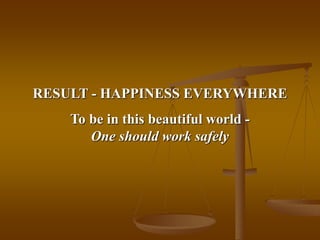 RESULT - HAPPINESS EVERYWHERE
To be in this beautiful world -
One should work safely
 
