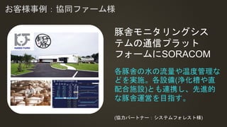 れ
お客様事例：協同ファーム様
各豚舎の水の流量や温度管理な
どを実施。各設備(浄化槽や直
配合施設)とも連携し、先進的
な豚舎運営を目指す。
豚舎モニタリングシス
テムの通信プラット
フォームにSORACOM
(協力パートナー：システムフォレスト様)
 