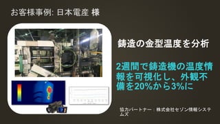 お客様事例: 日本電産 様
2週間で鋳造機の温度情
報を可視化し、外観不
備を20%から3%に
鋳造の金型温度を分析
協力パートナー：株式会社セゾン情報システ
ムズ
 