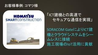 お客様事例: コマツ様
「ICT建機との高速で
セキュアな通信を実現」
SORACOM GateによりICT建
機とクラウドシステムをシー
ムレスに接続
施工現場のIoT活用に貢献
 