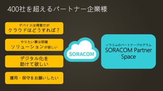 400社を超えるパートナー企業様
デバイスは得意だが
クラウドはどうすれば？
やりたい事は明確
ソリューションが欲しい
デジタル化を
助けて欲しい
運用・保守をお願いしたい
ソラコムのパートナープログラム
SORACOM Partner
Space
 