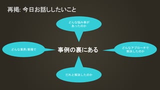 再掲: 今日お話ししたいこと
事例の裏にあるどんな業界/業種で
どんな悩み事が
あったのか
どんなアプローチで
解決したのか
だれと解決したのか
 
