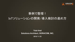 事例で整理！
IoTソリューションの開発/導入検討の進め方
Yuta Imai
Solutions Architect, SORACOM, INC.
2018/11/22
 