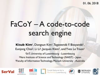 FaCoY – A code-to-code
search engine
Kisub Kim1, Dongsun Kim1,Tegawendé F. Bissyandé1,
Eunjong Choi2, Li Li3, Jacques Klein1, andYves Le Traon1
1SnT, University of Luxembourg - Luxembourg
2Nara Institute of Science and Technology (NAIST) - Japan
3Faculty of Information Technology, Monash University - Australia
1
01. 06. 2018
SerVal
3.1 - the Interdisciplinary Centre for
Security Reliability and Trust 1.1 - logotype of the University
of Luxembourg
 