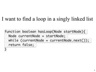 function boolean hasLoop(Node startNode){
Node currentNode = startNode;
while (currentNode = currentNode.next());
return false;
}
I want to find a loop in a singly linked list
2
 