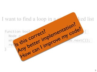 I want to find a loop in a singly linked list
function boolean hasLoop(Node startNode){
Node currentNode = startNode;
while (currentNode = currentNode.next());
return false;
}
Is this correct?
Any better implementation?
How can I improve my code?
3
 