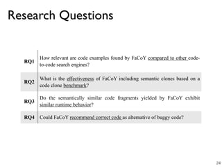 RQ1
How relevant are code examples found by FaCoY compared to other code-
to-code search engines?
RQ2
What is the effectiveness of FaCoY including semantic clones based on a
code clone benchmark?
RQ3
Do the semantically similar code fragments yielded by FaCoY exhibit
similar runtime behavior?
RQ4 Could FaCoY recommend correct code as alternative of buggy code?
Research Questions
24
 