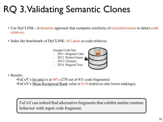 RQ 3.Validating Semantic Clones
• Use DyCLINK - A dynamic approach that computes similarity of execution traces to detect code
relatives.
• Index the benchmark of DyCLINK: 411 pairs as code relatives.
• Results:
•FaCoY’s hit ratio is at 68% (278 out of 411 code fragments)
•FaCoY’s Mean Reciprocal Rank value is 0.18 (retrieves into lower rankings)
Google Code Jam
- 2011: Irregular Cake
- 2012: Perfect Game
- 2013: Cheaters
- 2014: Magical Tour
30
 