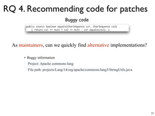 RQ 4. Recommending code for patches
Buggy code
• Buggy information
Project: Apache commons-lang
File path: projects/Lang/14/org/apache/commons/lang3/StringUtils.java
As maintainers, can we quickly find alternative implementations?
31
 