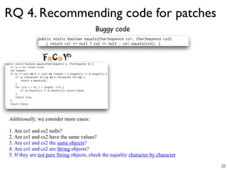 RQ 4. Recommending code for patches
Buggy code
Additionally, we consider more cases:
1. Are cs1 and cs2 nulls?
2. Are cs1 and cs2 have the same values?
3. Are cs1 and cs2 the same objects?
4. Are cs1 and cs2 are String objects?
5. If they are not pure String objects, check the equality character by character
32
 
