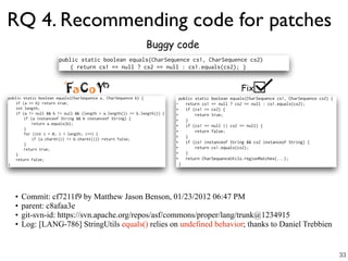 RQ 4. Recommending code for patches
Fix
Buggy code
• Commit: cf7211f9 by Matthew Jason Benson, 01/23/2012 06:47 PM
• parent: c8afaa3e
• git-svn-id: https://svn.apache.org/repos/asf/commons/proper/lang/trunk@1234915
• Log: [LANG-786] StringUtils equals() relies on undefined behavior; thanks to Daniel Trebbien
33
 