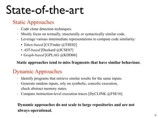 State-of-the-art
Static Approaches
Dynamic Approaches
- Code clone detection techniques.
- Mostly focus on textually, structurally or syntactically similar code.
- Leverage various intermediate representations to compute code similarity:
Static approaches tend to miss fragments that have similar behaviour.
- Identify programs that retrieve similar results for the same inputs.
- Generate random inputs, rely on symbolic, concolic execution,  
check abstract memory states.
- Compare instruction-level execution traces [DyCLINK @FSE16]
Dynamic approaches do not scale to large repositories and are not
always operational.
6
• Token-based [CCFinder @TSE02]
• AST-based [Deckard @ICSE07]
• Graph-based [GPLAG @KDD06]
 