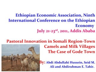 Ethiopian Economic Association, Ninth International Conference on the Ethiopian Economy  July 21-23 rd , 2011, Addis Ababa Pastoral Innovation in Somali Region-Town Camels and Milk Villages The Case of Gode Town   By:  Abdi Abdullahi Hussein, Seid M.  Ali and Abdiruhman E. Tahir.  